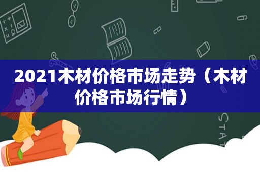 2021木材价格市场走势（木材价格市场行情）
