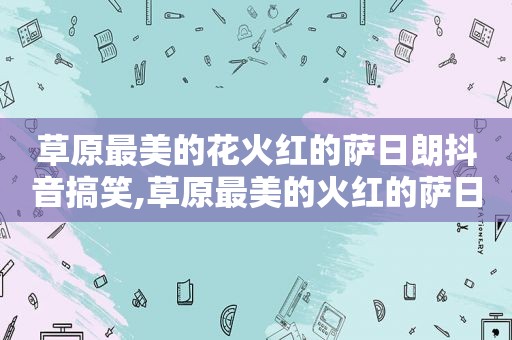 草原最美的花火红的萨日朗抖音搞笑,草原最美的火红的萨日朗的歌名