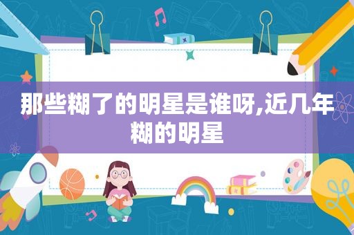 那些糊了的明星是谁呀,近几年糊的明星