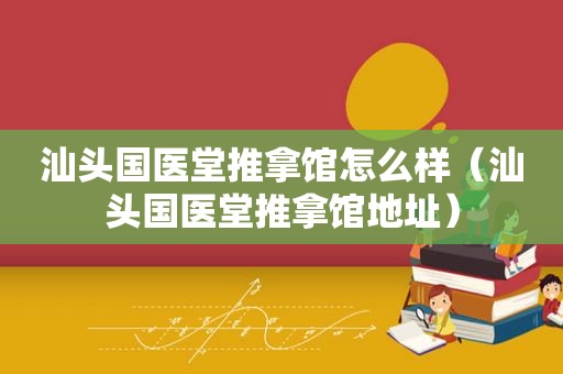 汕头国医堂推拿馆怎么样（汕头国医堂推拿馆地址）