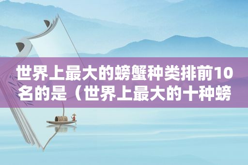 世界上最大的螃蟹种类排前10名的是（世界上最大的十种螃蟹前十名）