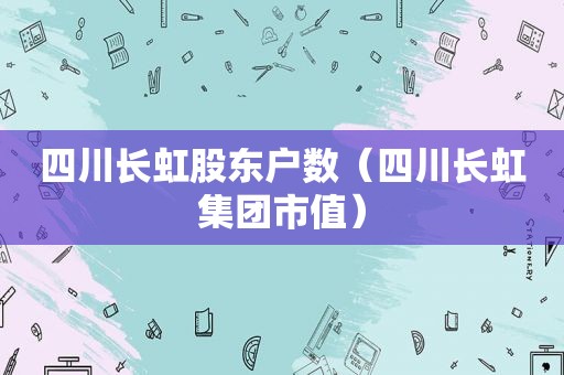 四川长虹股东户数（四川长虹集团市值）