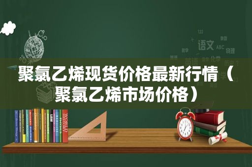 聚氯乙烯现货价格最新行情（聚氯乙烯市场价格）