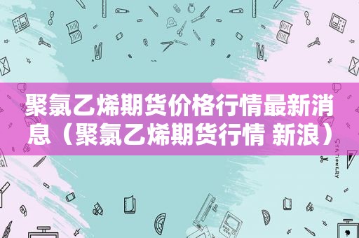 聚氯乙烯期货价格行情最新消息（聚氯乙烯期货行情 新浪）
