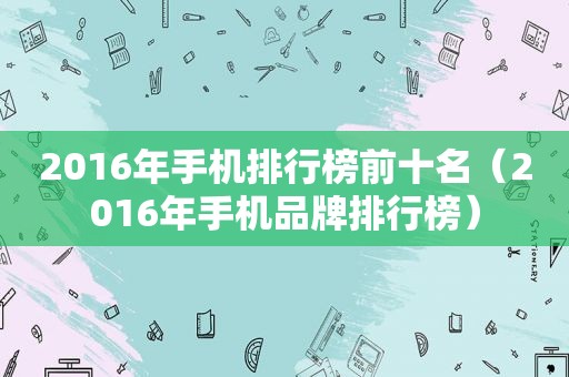 2016年手机排行榜前十名（2016年手机品牌排行榜）