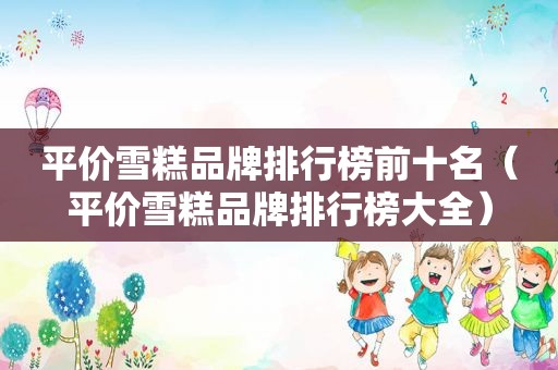 平价雪糕品牌排行榜前十名（平价雪糕品牌排行榜大全）