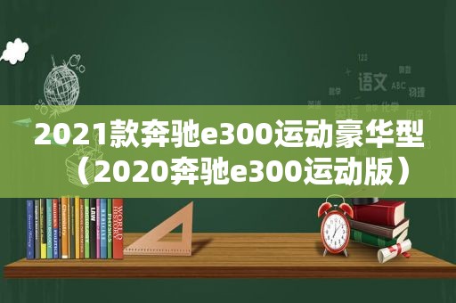 2021款奔驰e300运动豪华型（2020奔驰e300运动版）