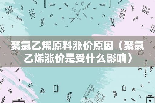 聚氯乙烯原料涨价原因（聚氯乙烯涨价是受什么影响）