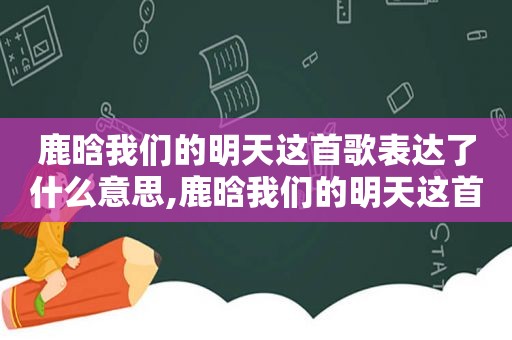 鹿晗我们的明天这首歌表达了什么意思,鹿晗我们的明天这首歌表达了什么情感
