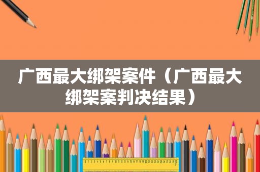 广西最大绑架案件（广西最大绑架案判决结果）