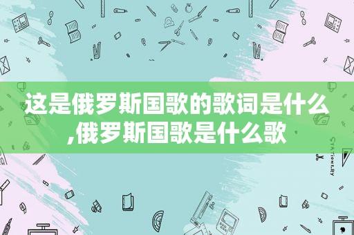 这是俄罗斯国歌的歌词是什么,俄罗斯国歌是什么歌