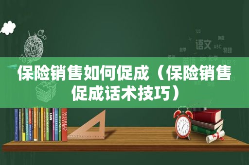 保险销售如何促成（保险销售促成话术技巧）