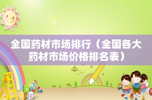 全国药材市场排行（全国各大药材市场价格排名表）
