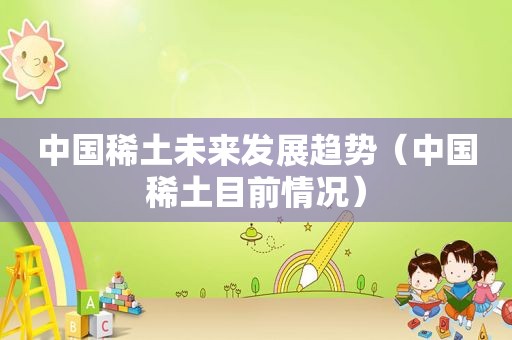中国稀土未来发展趋势（中国稀土目前情况）