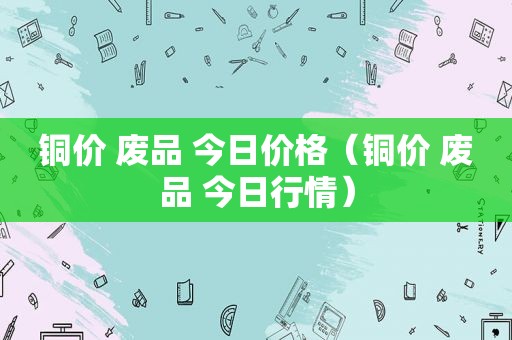 铜价 废品 今日价格（铜价 废品 今日行情）