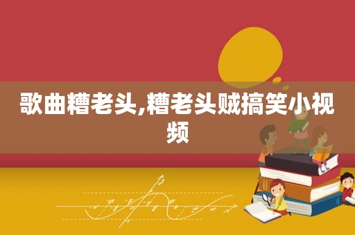 歌曲糟老头,糟老头贼搞笑小视频