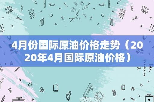 4月份国际原油价格走势（2020年4月国际原油价格）