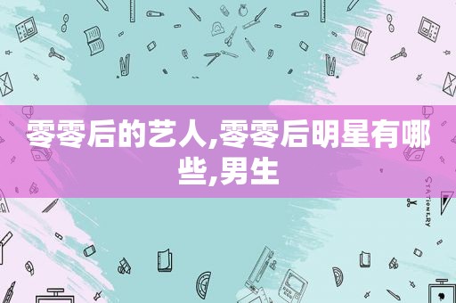 零零后的艺人,零零后明星有哪些,男生