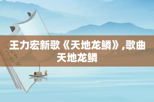 王力宏新歌《天地龙鳞》,歌曲天地龙鳞