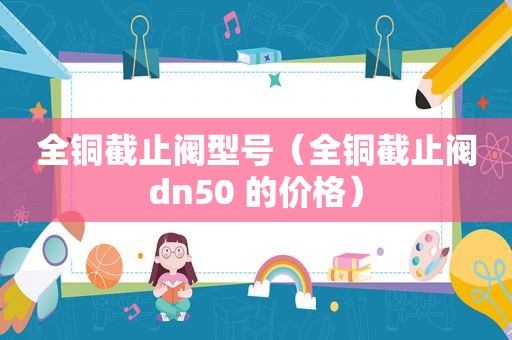 全铜截止阀型号（全铜截止阀dn50 的价格）