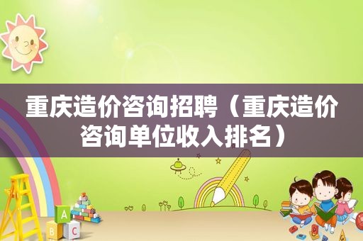 重庆造价咨询招聘（重庆造价咨询单位收入排名）