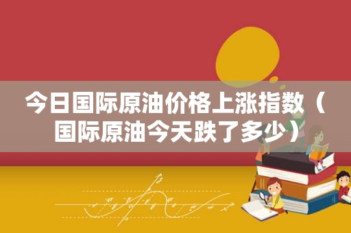 今日国际原油价格上涨指数（国际原油今天跌了多少）