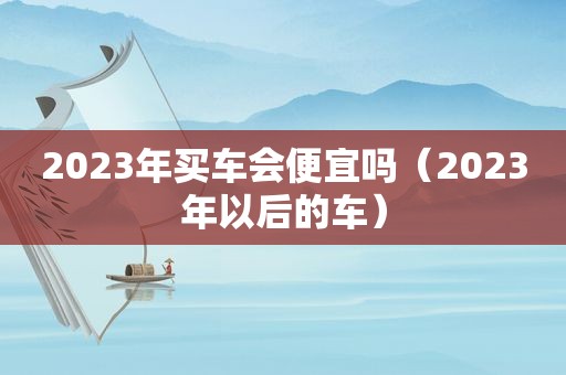2023年买车会便宜吗（2023年以后的车）