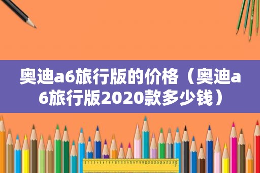 奥迪a6旅行版的价格（奥迪a6旅行版2020款多少钱）