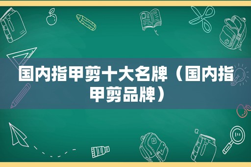 国内指甲剪十大名牌（国内指甲剪品牌）