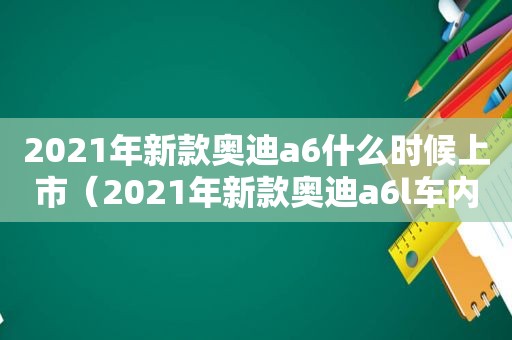 2021年新款奥迪a6什么时候上市（2021年新款奥迪a6l车内监控在哪）