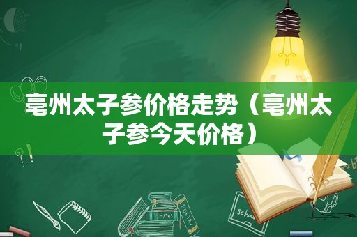 亳州太子参价格走势（亳州太子参今天价格）