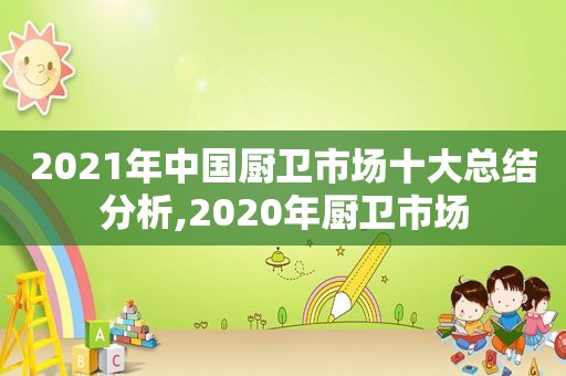 2021年中国厨卫市场十大总结分析,2020年厨卫市场
