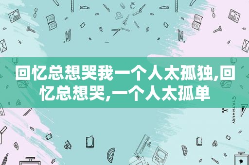 回忆总想哭我一个人太孤独,回忆总想哭,一个人太孤单