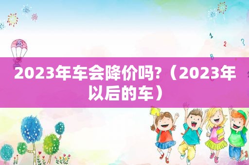 2023年车会降价吗?（2023年以后的车）