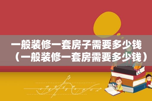 一般装修一套房子需要多少钱（一般装修一套房需要多少钱）