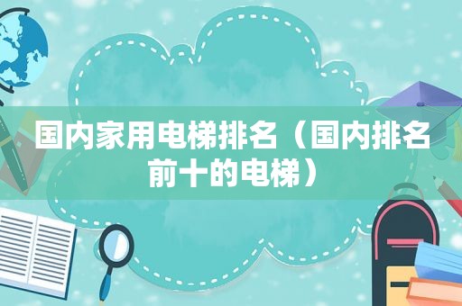 国内家用电梯排名（国内排名前十的电梯）