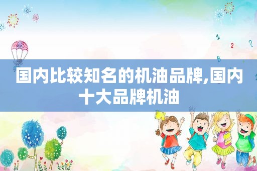 国内比较知名的机油品牌,国内十大品牌机油