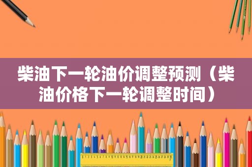 柴油下一轮油价调整预测（柴油价格下一轮调整时间）