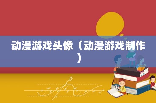 动漫游戏头像（动漫游戏制作）
