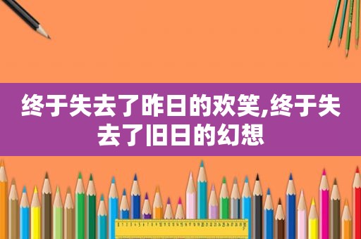 终于失去了昨日的欢笑,终于失去了旧日的幻想