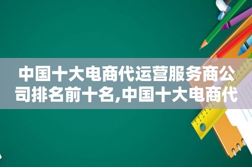 中国十大电商代运营服务商公司排名前十名,中国十大电商代运营服务商公司排名前十位