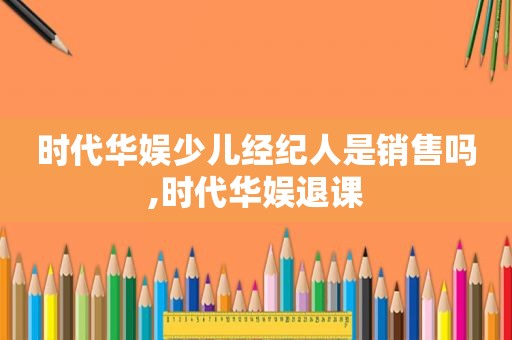 时代华娱少儿经纪人是销售吗,时代华娱退课