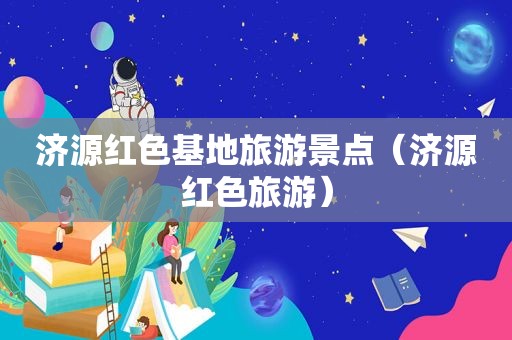 济源红色基地旅游景点（济源红色旅游）