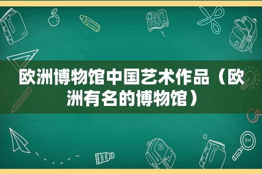 欧洲博物馆中国艺术作品（欧洲有名的博物馆）