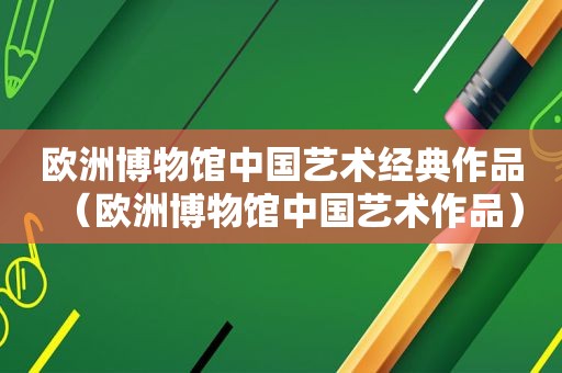 欧洲博物馆中国艺术经典作品（欧洲博物馆中国艺术作品）