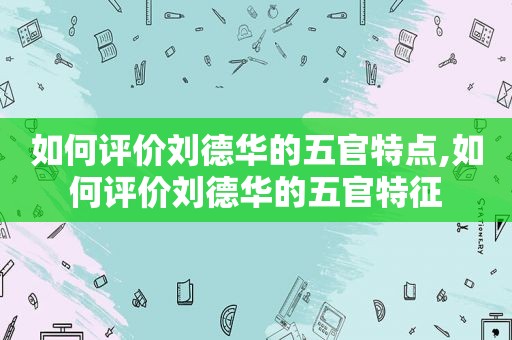 如何评价刘德华的五官特点,如何评价刘德华的五官特征