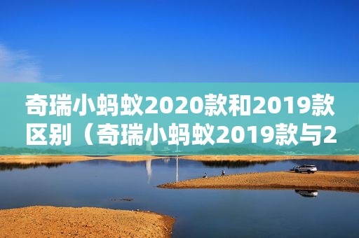 奇瑞小蚂蚁2020款和2019款区别（奇瑞小蚂蚁2019款与2021款）