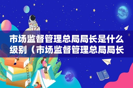 市场监督管理总局局长是什么级别（市场监督管理总局局长罗文）