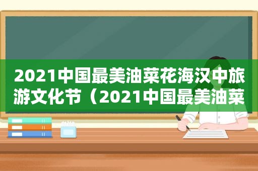 2021中国最美油菜花海汉中旅游文化节（2021中国最美油菜花海在哪里）