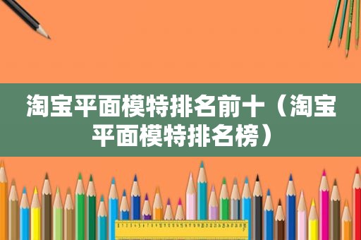 淘宝平面模特排名前十（淘宝平面模特排名榜）
